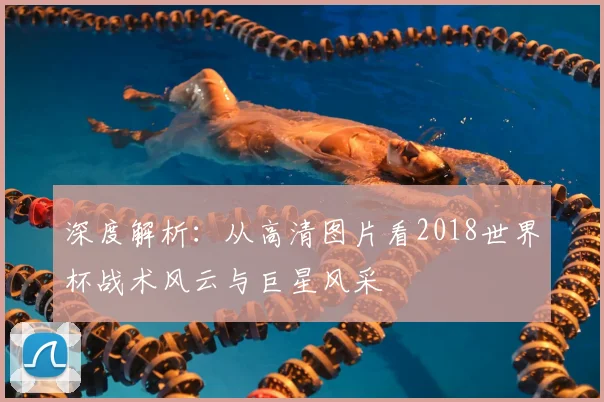 深度解析：从高清图片看2018世界杯战术风云与巨星风采