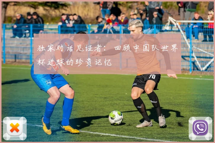 独家对话见证者：回顾中国队世界杯进球的珍贵记忆