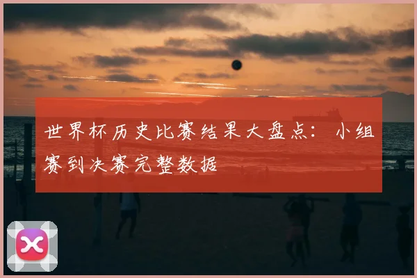 世界杯历史比赛结果大盘点:小组赛到决赛完整数据