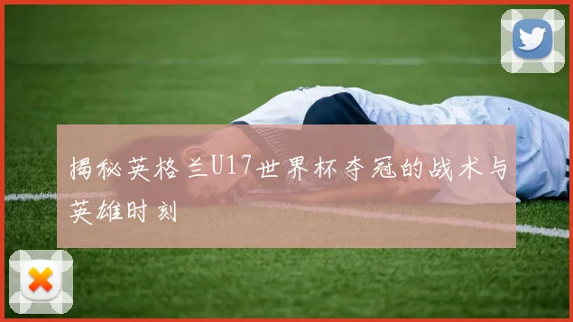 揭秘英格兰U17世界杯夺冠的战术与英雄时刻