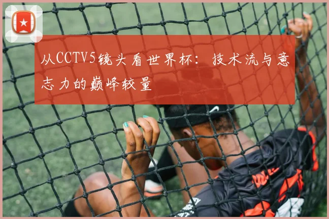 从CCTV5镜头看世界杯：技术流与意志力的巅峰较量