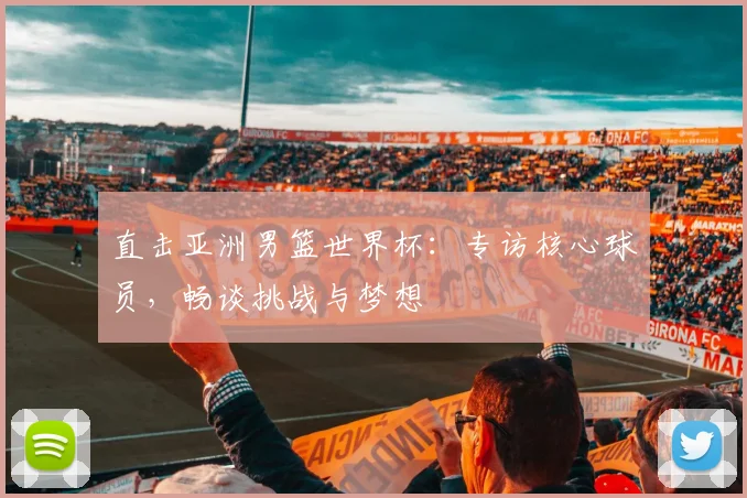 直击亚洲男篮世界杯：专访核心球员，畅谈挑战与梦想