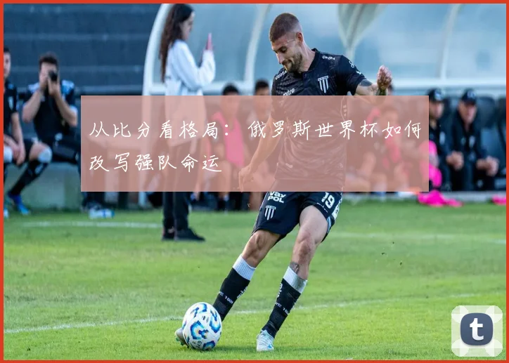 从比分看格局：俄罗斯世界杯如何改写强队命运