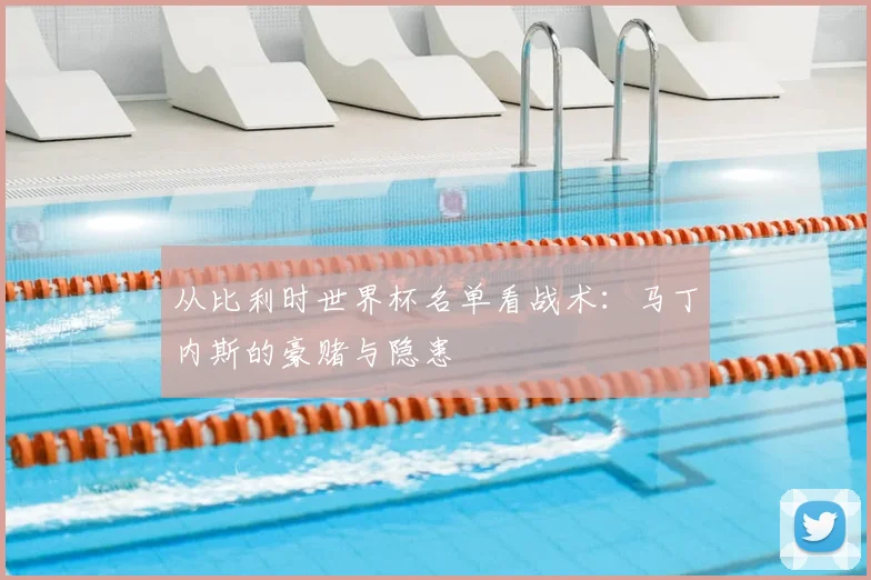 从比利时世界杯名单看战术：马丁内斯的豪赌与隐患