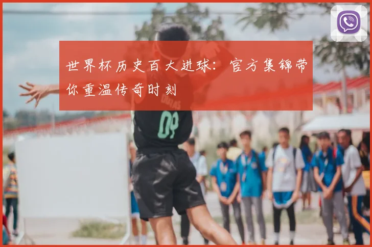 世界杯历史百大进球:官方集锦带你重温传奇时刻