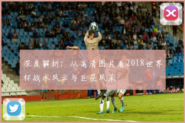 深度解析：从高清图片看2018世界杯战术风云与巨星风采