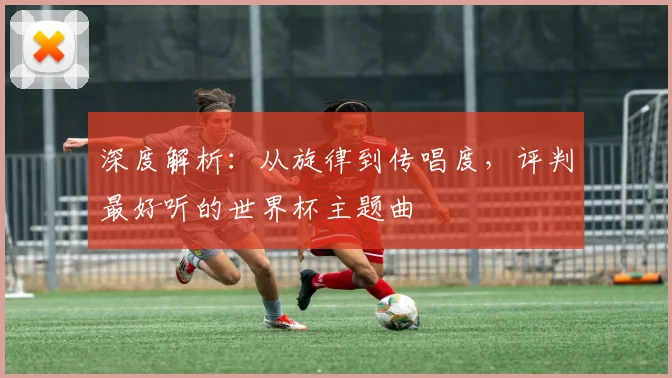 深度解析:从旋律到传唱度,评判最好听的世界杯主题曲