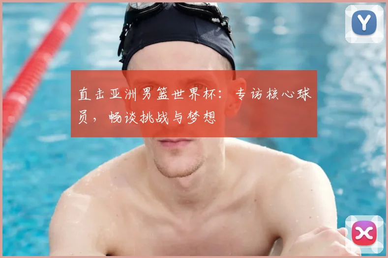 直击亚洲男篮世界杯：专访核心球员，畅谈挑战与梦想