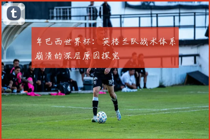 年巴西世界杯：英格兰队战术体系崩溃的深层原因探究