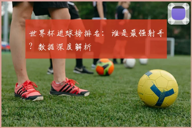世界杯进球榜排名:谁是最强射手?数据深度解析