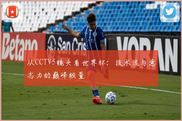 从CCTV5镜头看世界杯:技术流与意志力的巅峰较量
