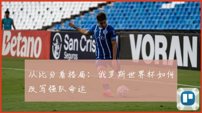 从比分看格局：俄罗斯世界杯如何改写强队命运