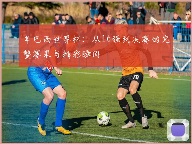 年巴西世界杯：从16强到决赛的完整赛果与精彩瞬间
