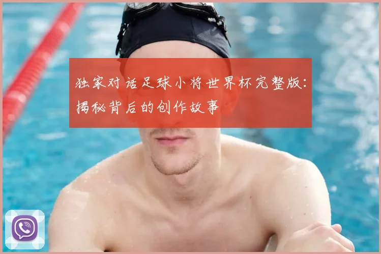 独家对话足球小将世界杯完整版：揭秘背后的创作故事