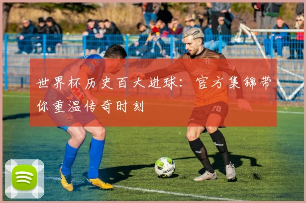 世界杯历史百大进球：官方集锦带你重温传奇时刻