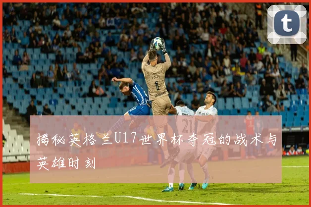 揭秘英格兰U17世界杯夺冠的战术与英雄时刻