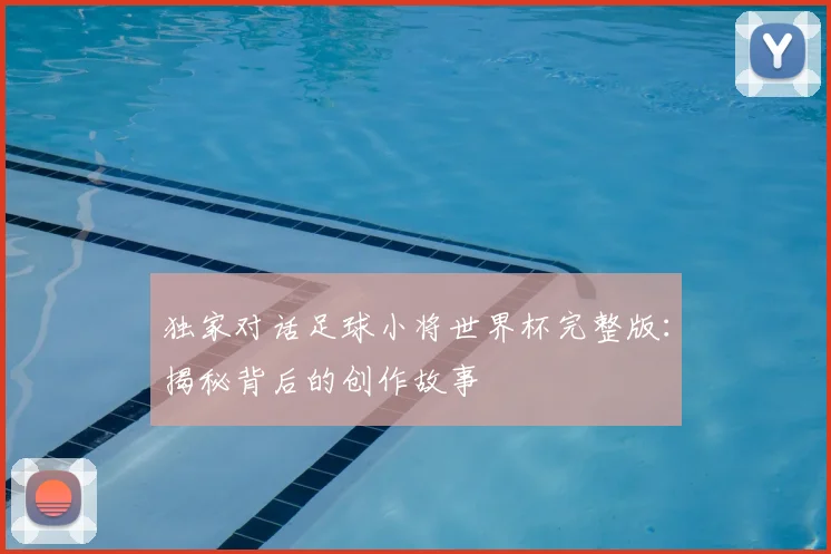 独家对话足球小将世界杯完整版：揭秘背后的创作故事